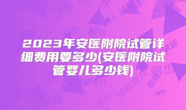 2023年安医附院试管详细费用要多少(安医附院试管婴儿多少钱)