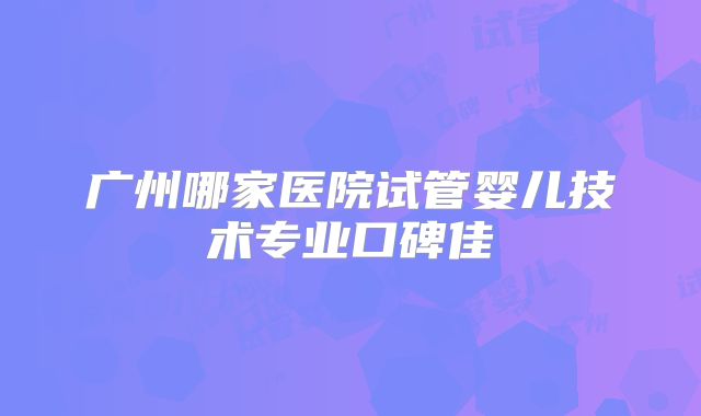 广州哪家医院试管婴儿技术专业口碑佳