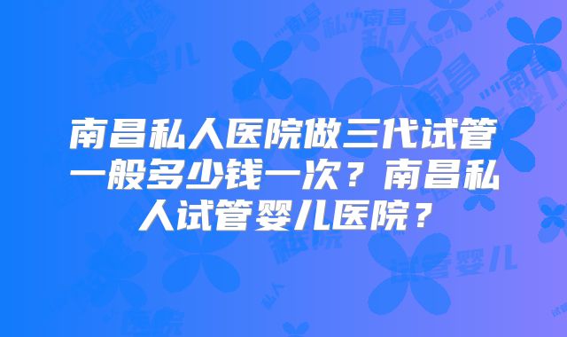 南昌私人医院做三代试管一般多少钱一次？南昌私人试管婴儿医院？