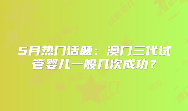 5月热门话题：澳门三代试管婴儿一般几次成功？