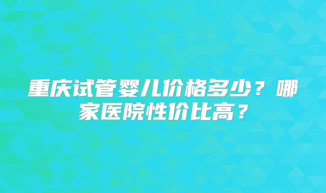 重庆试管婴儿价格多少?哪家医院性价比高?