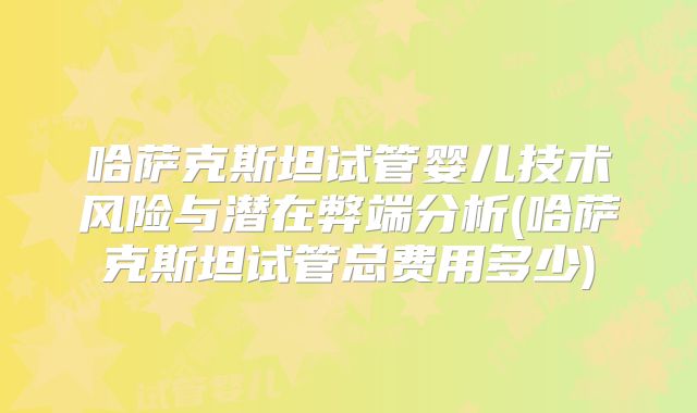 哈萨克斯坦试管婴儿技术风险与潜在弊端分析(哈萨克斯坦试管总费用多少)