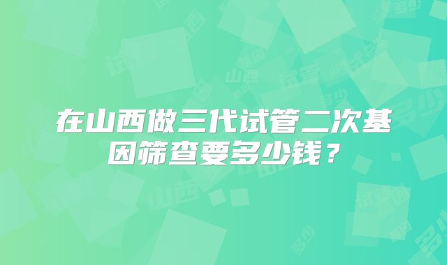 在山西做三代试管二次基因筛查要多少钱？