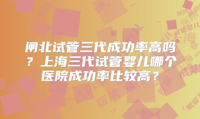 闸北试管三代成功率高吗？上海三代试管婴儿哪个医院成功率比较高？