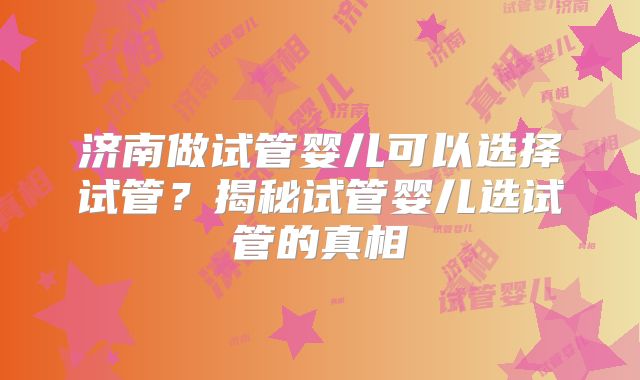 济南做试管婴儿可以选择试管？揭秘试管婴儿选试管的真相