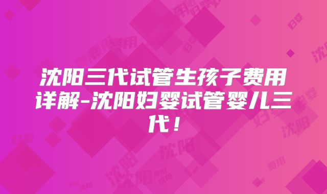 沈阳三代试管生孩子费用详解-沈阳妇婴试管婴儿三代！