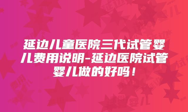 延边儿童医院三代试管婴儿费用说明-延边医院试管婴儿做的好吗!