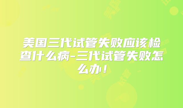 美国三代试管失败应该检查什么病-三代试管失败怎么办！