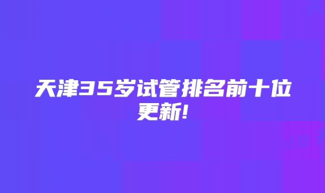 天津35岁试管排名前十位更新!