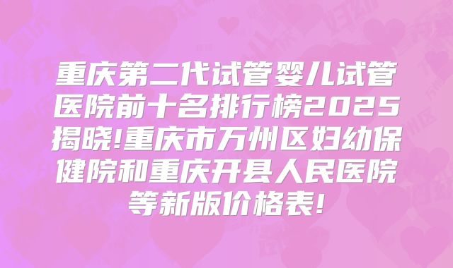 重庆第二代试管婴儿试管医院前十名排行榜2025揭晓!重庆市万州区妇幼保健院和重庆开县人民医院等新版价格表!