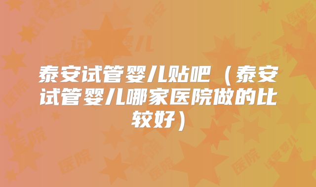 泰安试管婴儿贴吧（泰安试管婴儿哪家医院做的比较好）