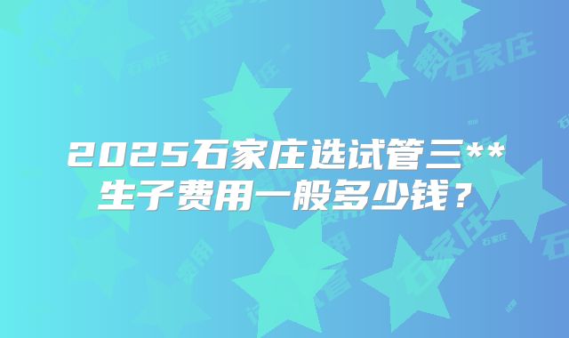 2025石家庄选试管三**生子费用一般多少钱?