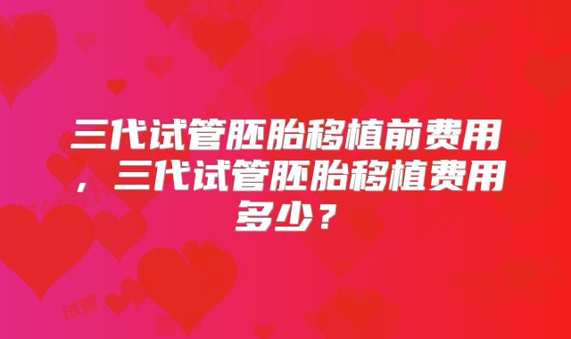 三代试管胚胎移植前费用，三代试管胚胎移植费用多少？