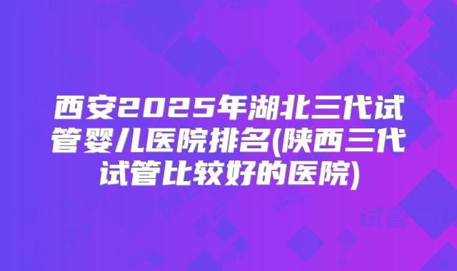 西安2025年湖北三代试管婴儿医院排名(陕西三代试管比较好的医院)