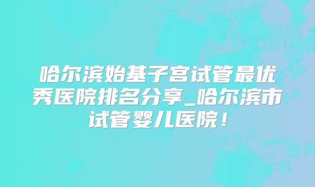 哈尔滨始基子宫试管最优秀医院排名分享_哈尔滨市试管婴儿医院！