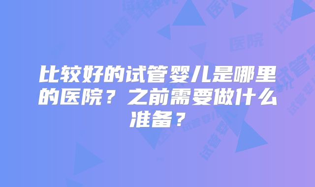 比较好的试管婴儿是哪里的医院？之前需要做什么准备？