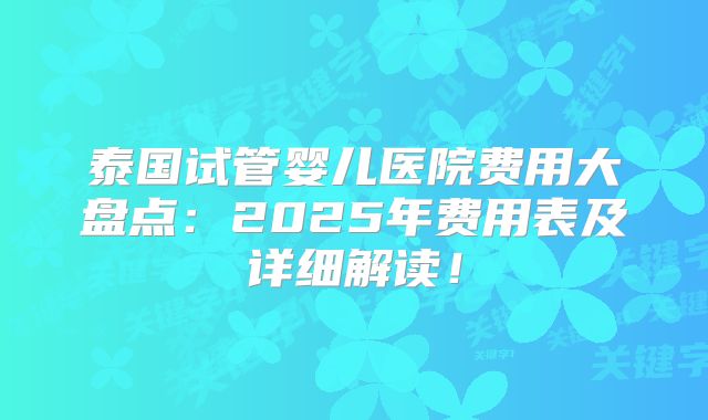 泰国试管婴儿医院费用大盘点：2025年费用表及详细解读！