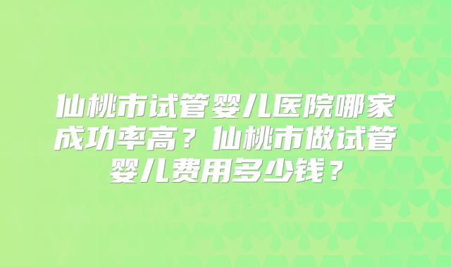 仙桃市试管婴儿医院哪家成功率高？仙桃市做试管婴儿费用多少钱？