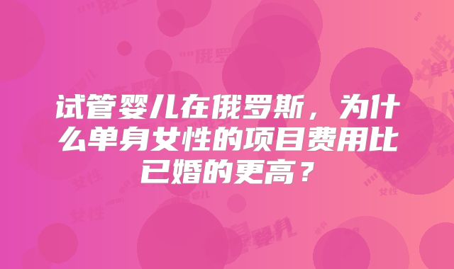 试管婴儿在俄罗斯,为什么单身女性的项目费用比已婚的更高?