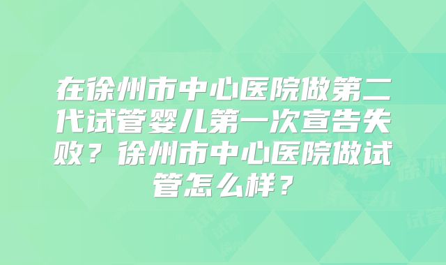 在徐州市中心医院做第二代试管婴儿第一次宣告失败？徐州市中心医院做试管怎么样？