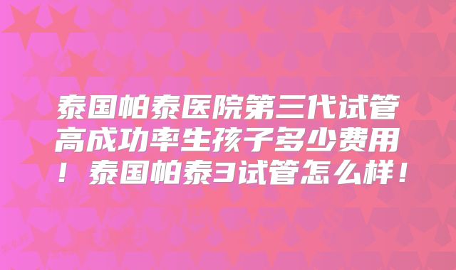 泰国帕泰医院第三代试管高成功率生孩子多少费用！泰国帕泰3试管怎么样！