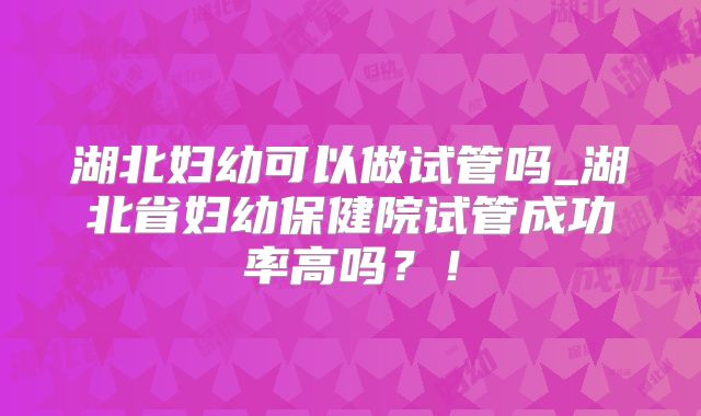 湖北妇幼可以做试管吗_湖北省妇幼保健院试管成功率高吗？！