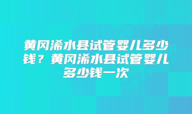 黄冈浠水县试管婴儿多少钱？黄冈浠水县试管婴儿多少钱一次