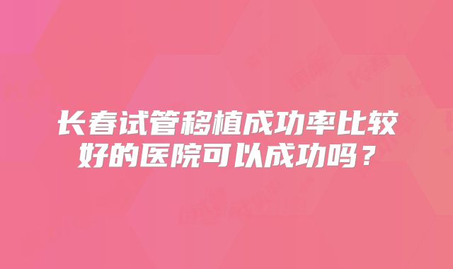长春试管移植成功率比较好的医院可以成功吗?