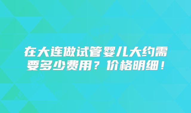 在大连做试管婴儿大约需要多少费用?价格明细!