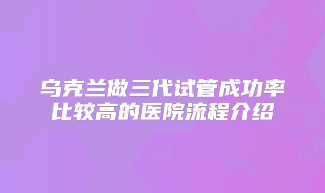 乌克兰做三代试管成功率比较高的医院流程介绍