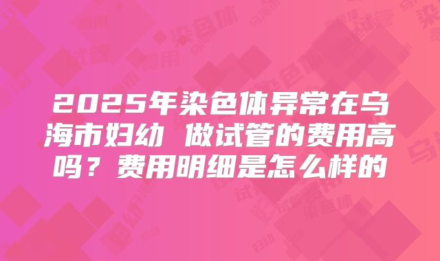2025年染色体异常在乌海市妇幼 做试管的费用高吗?费用明细是怎么样的