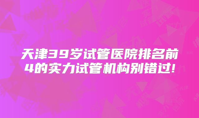 天津39岁试管医院排名前4的实力试管机构别错过!