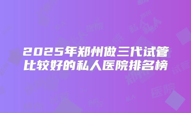 2025年郑州做三代试管比较好的私人医院排名榜