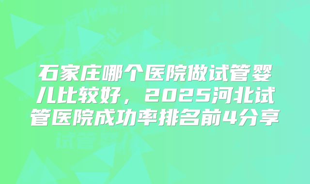石家庄哪个医院做试管婴儿比较好，2025河北试管医院成功率排名前4分享