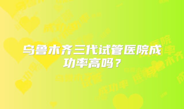 乌鲁木齐三代试管医院成功率高吗?