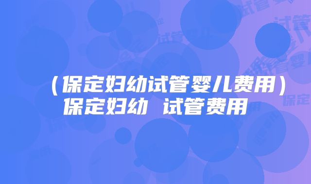 （保定妇幼试管婴儿费用）保定妇幼 试管费用