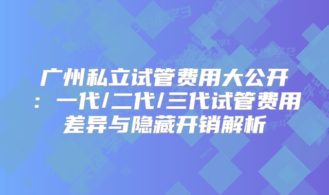 广州私立试管费用大公开:一代/二代/三代试管费用差异与隐藏开销解析
