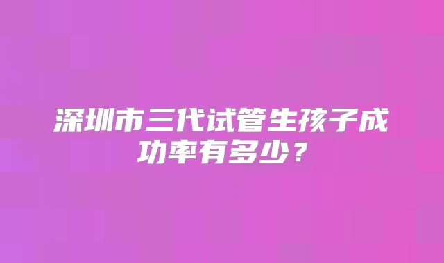 深圳市三代试管生孩子成功率有多少?