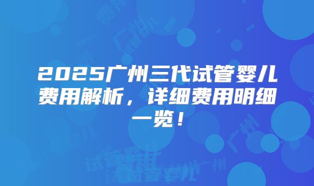 2025广州三代试管婴儿费用解析，详细费用明细一览！