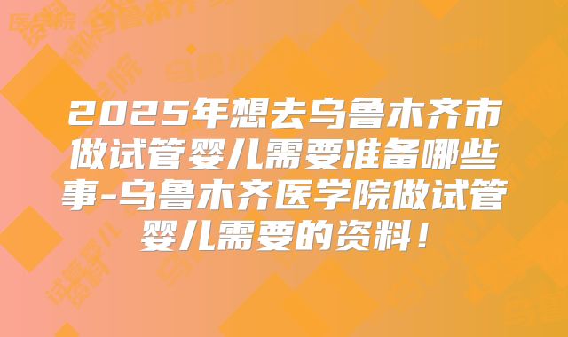 2025年想去乌鲁木齐市做试管婴儿需要准备哪些事-乌鲁木齐医学院做试管婴儿需要的资料！