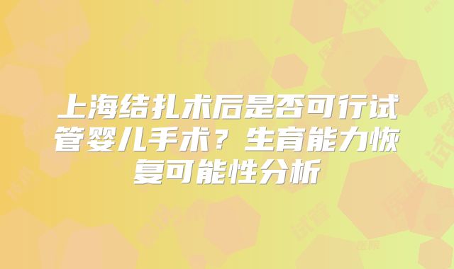 上海结扎术后是否可行试管婴儿手术?生育能力恢复可能性分析