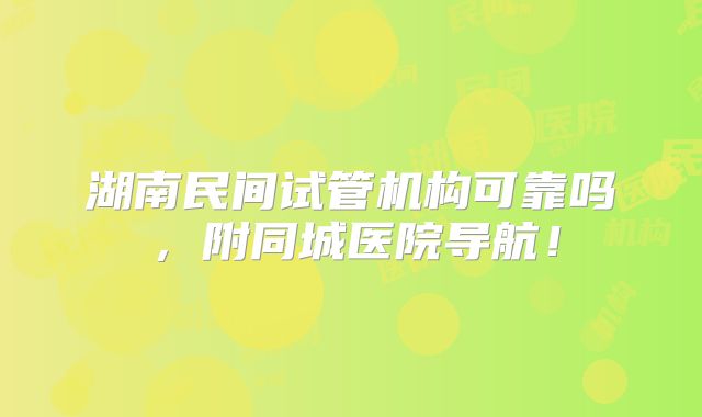 湖南民间试管机构可靠吗，附同城医院导航！