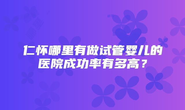 仁怀哪里有做试管婴儿的医院成功率有多高？