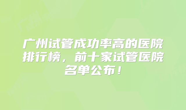 广州试管成功率高的医院排行榜,前十家试管医院名单公布!