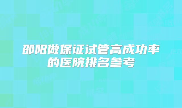 邵阳做保证试管高成功率的医院排名参考
