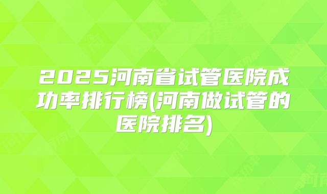 2025河南省试管医院成功率排行榜(河南做试管的医院排名)