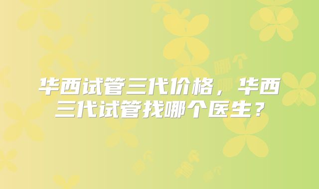 华西试管三代价格，华西三代试管找哪个医生？
