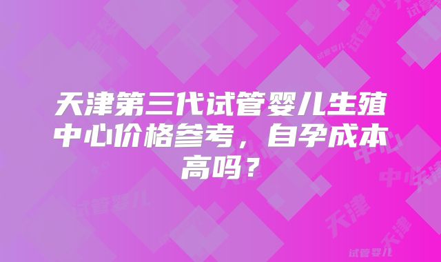 天津第三代试管婴儿生殖中心价格参考，自孕成本高吗？