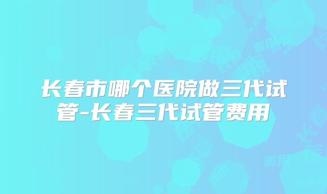 长春市哪个医院做三代试管-长春三代试管费用