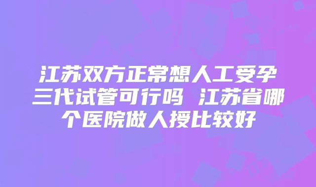 江苏双方正常想人工受孕三代试管可行吗 江苏省哪个医院做人授比较好